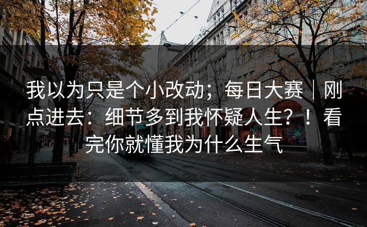 我以为只是个小改动；每日大赛｜刚点进去：细节多到我怀疑人生？！看完你就懂我为什么生气