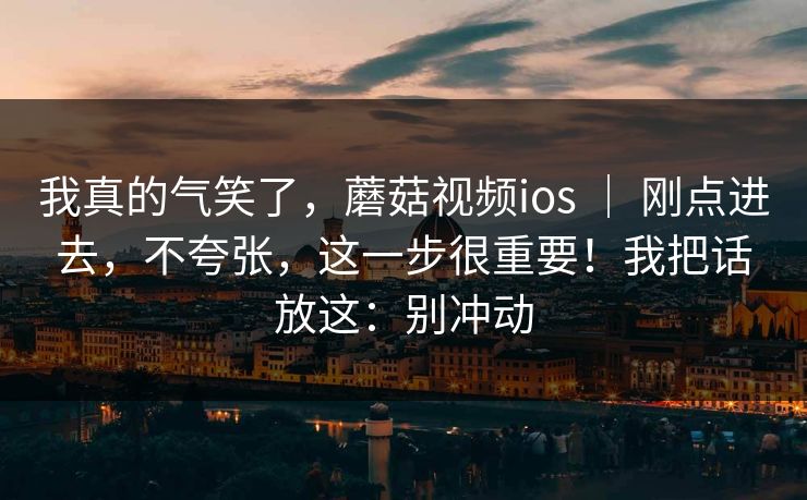 我真的气笑了，蘑菇视频ios ｜ 刚点进去，不夸张，这一步很重要！我把话放这：别冲动