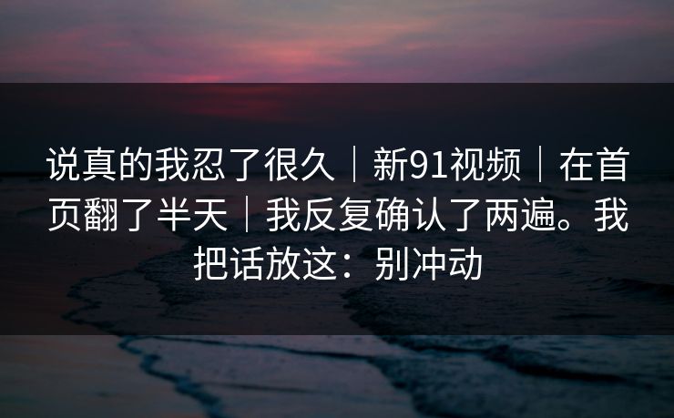 说真的我忍了很久｜新91视频｜在首页翻了半天｜我反复确认了两遍。我把话放这：别冲动