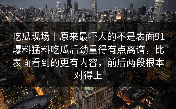 吃瓜现场｜原来最吓人的不是表面91爆料猛料吃瓜后劲重得有点离谱，比表面看到的更有内容，前后两段根本对得上