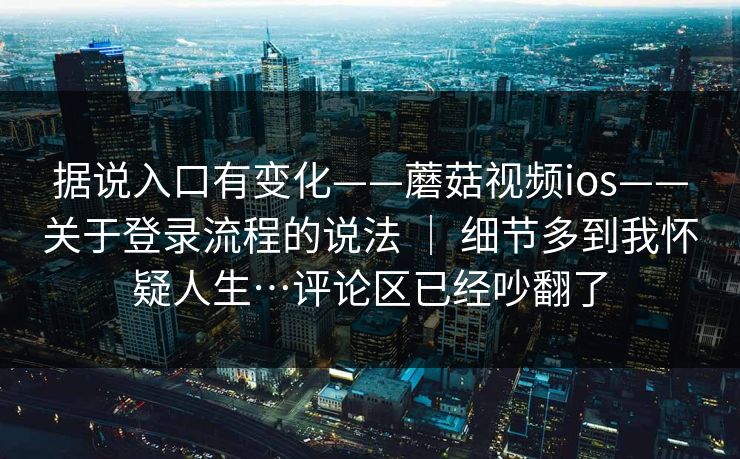 据说入口有变化——蘑菇视频ios——关于登录流程的说法 | 细节多到我怀疑人生…评论区已经吵翻了 据说入口有变化——蘑菇视频ios——关于登录流程的说法 | 细节多到我怀疑人生…评论区已经吵翻了